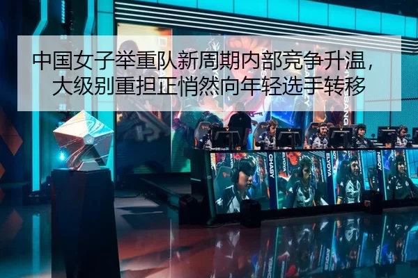 中国女子举重队新周期内部竞争升温，大级别重担正悄然向年轻选手转移