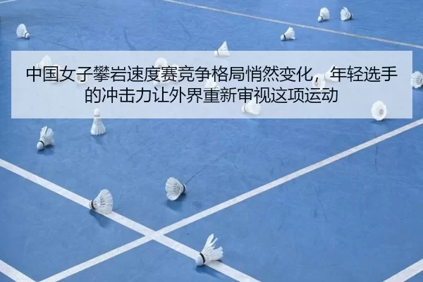 中国女子攀岩速度赛竞争格局悄然变化，年轻选手的冲击力让外界重新审视这项运动